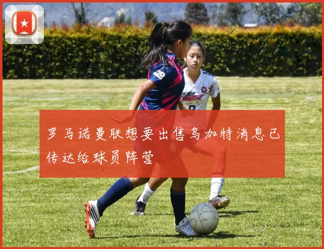 罗马诺曼联想要出售乌加特消息已传达给球员阵营